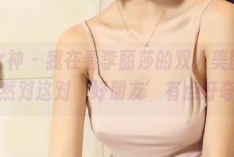 头条女神 – 我在看李丽莎的双人美图，居然对这对‘好朋友’有点好奇